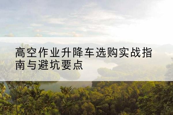 南漳升降车怎么选-高空作业升降车选购实战指南与避坑要点