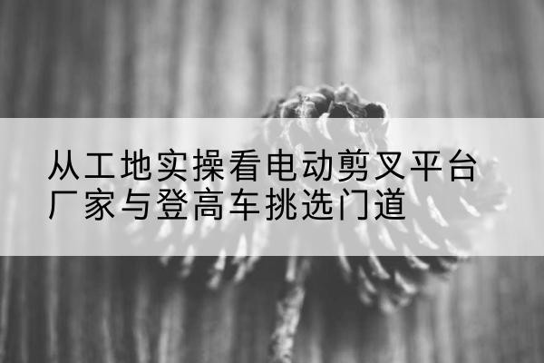 南漳电动剪叉升降平台厂家-从工地实操看电动剪叉平台厂家与登高车挑选门道