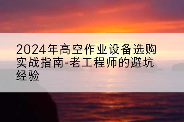 南漳高空作业升降机厂家推荐-2024年高空作业设备选购实战指南-老工程师的避坑经验
