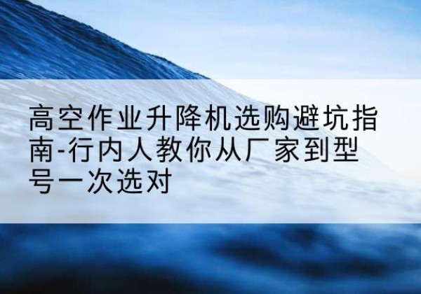南漳升降平台厂家-高空作业升降机选购避坑指南-行内人教你从厂家到型号一次选对
