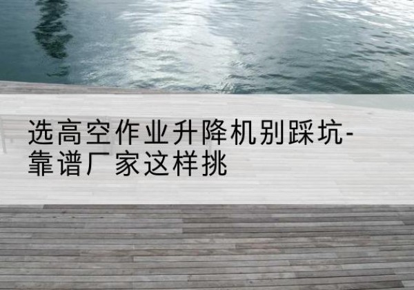南漳剪叉式升降机厂家-选高空作业升降机别踩坑-靠谱厂家这样挑
