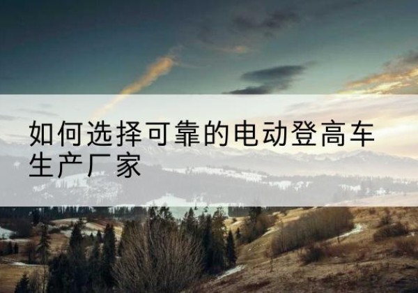 南漳电动登高车厂家-如何选择可靠的电动登高车生产厂家