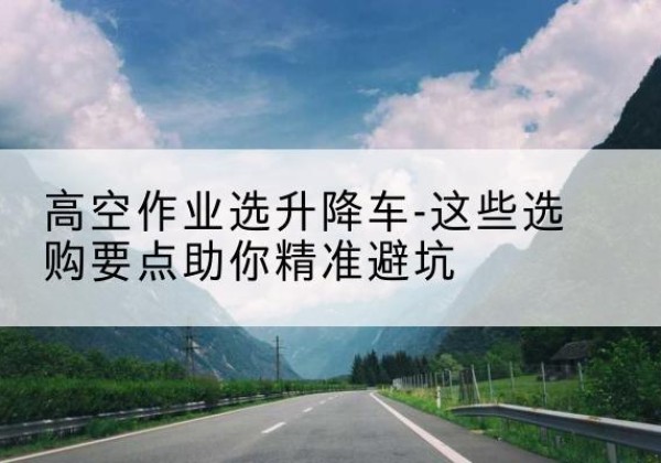 南漳升降车厂家-高空作业选升降车-这些选购要点助你*避坑