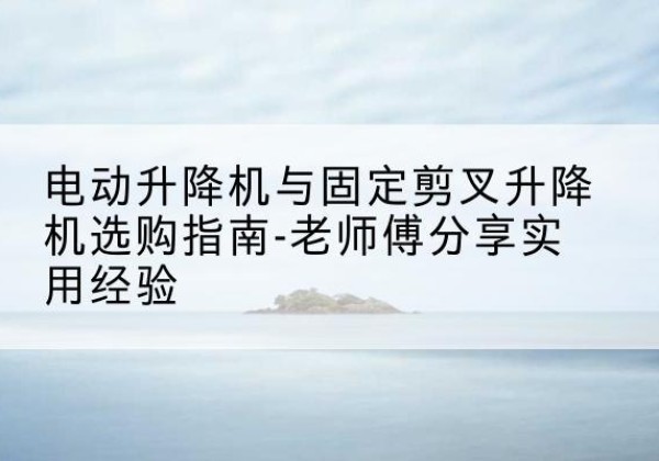 南漳电动升降机怎么选-电动升降机与固定剪叉升降机选购指南-老师傅分享实用经验