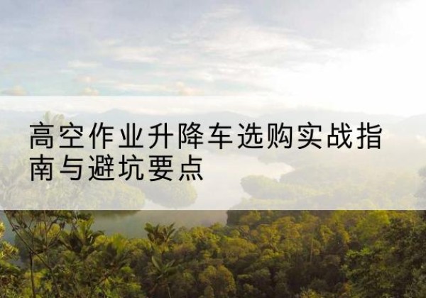 南漳升降车怎么选-高空作业升降车选购实战指南与避坑要点