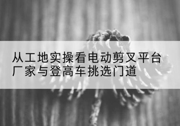 南漳电动剪叉升降平台厂家-从工地实操看电动剪叉平台厂家与登高车挑选门道