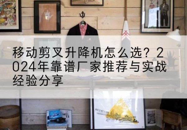 南漳升降平台厂家推荐-移动剪叉升降机怎么选？2024年靠谱厂家推荐与实战经验分享