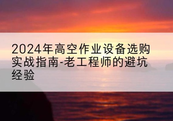南漳高空作业升降机厂家推荐-2024年高空作业设备选购实战指南-老工程师的避坑经验
